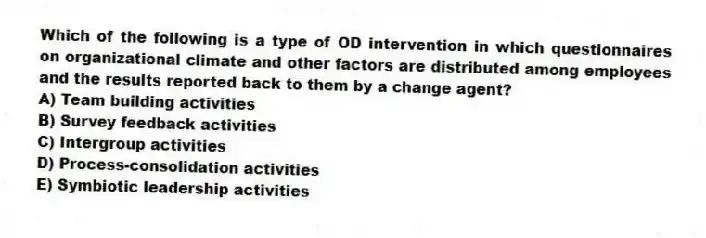 Which of the following is a type of OD intervention in which questionnaires on organizational climate and other factors are distributed among employees and the results reported back to them by a change agent?
A) Team building activities
B) Survey feedback activities
C) Intergroup activities
D) Process-consolidation activities
E) Symbiotic leadership activities