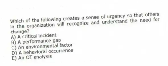 Which of the following creates a sense of urgency so that others in the organization will recognize and understand the need for change?
A) A critical incident
B) A performance gap
C) An environmental factor
D) A behavioral occurrence
E) An OT analysis