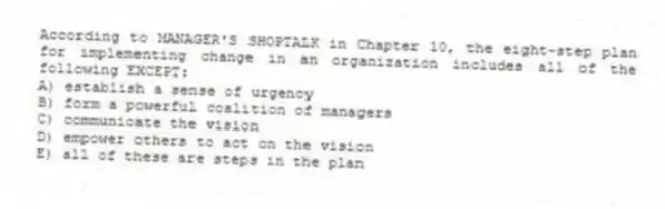 According to MANAGER'S SHOPTALK in Chapter 10, the eight-step plan for implementing change in an organization includes all of the following EXCEPT:
A) establish a sense of urgency
B) form a powerful coalition of managers
C) communicate the vision
D) empower others to act on the vision
E) all of these are steps in the plan