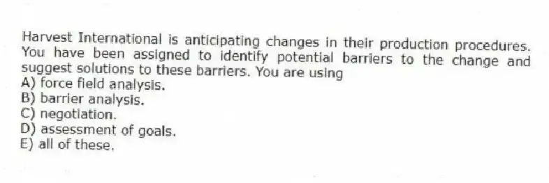 Harvest International is anticipating changes in their production procedures. You have been assigned to identify potential barriers to the change and suggest solutions to these barriers. You are using
A) force field analysis.
B) barrier analysis.
C) negotiation.
D) assessment of goals.
E) all of these.