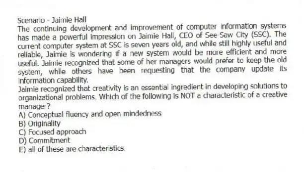 Scenario - Jaimie Hall
The continuing development and improvement of computer information systems has made a powerful impression on Jaimie Hall, CEO of See-Saw City (SSC). The current computer system at SSC is seven years old, and while still highly useful and reliable, Jaimie is wondering if a new system would be more efficient and more useful. Jaimie recognized that some of her managers would prefer to keep the old system, while others have been requesting that the company update its information capability.
-Jaimie recognized that creativity is an essential ingredient in developing solutions to organizational problems. Which of the following is NOT a characteristic of a creative manager?
A) Conceptual fluency and open mindedness
B) Originality
C) Focused approach
D) Commitment
E) all of these are characteristics.