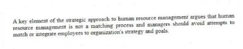 A key element of the strategic approach to human resource management argues that human resource management is not a matching process and managers should avoid attempts to match or integrate employees to organization's strategy and goals.