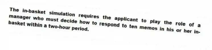 The in-basket simulation requires the applicant to play the role of a manager who must decide how to respond to ten memos in his or her in-basket within a two-hour period.