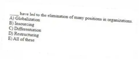 ____ have led to the elimination of many positions in organizations.
A) Globalization
B) Insourcing
C) Differentiation
D) Restructuring
E) All of these