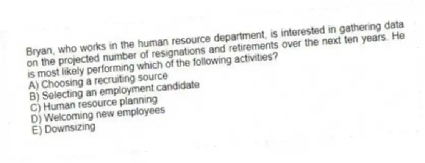 Bryan, who works in the human resource department, is interested in gathering data on the projected number of resignations and retirements over the next ten years. He is most likely performing which of the following activities?
A) Choosing a recruiting source
B) Selecting an employment candidate
C) Human resource planning
D) Welcoming new employees
E) Downsizing