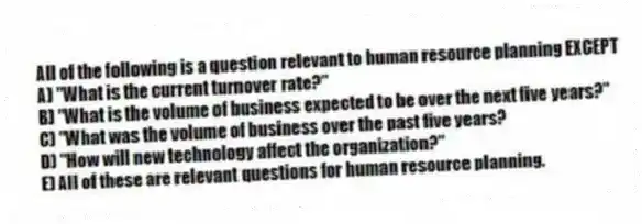 All of the following is a question relevant to human resource planning EXCEPT
A) "What is the current turnover rate?"
B) "What is the volume of business expected to be over the next five years?"
C) "What was the volume of business over the past five years?
D) "How will new technology affect the organization?"
E) All of these are relevant questions for human resource planning.