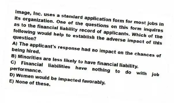 Image, Inc. uses a standard application form for most jobs in its organization. One of the questions on this form inquires as to the financial liability record of applicants. Which of the following would help to establish the adverse impact of this question?
A) The applicant's response had no impact on the chances of being hired.
B) Minorities are less likely to have financial liability.
C) Financial liabilities have nothing to do with job performance.
D) Women would be impacted favorably.
E) None of these.