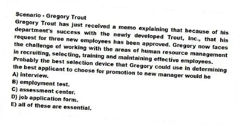 Scenario - Gregory Trout
Gregory Trout has just received a memo explaining that because of his department's success with the newly developed Trout, Inc., that his request for three new employees has been approved. Gregory now faces the challenge of working with the areas of human resource management in recruiting, selecting, training and maintaining effective employees.
-Probably the best selection device that Gregory could use in determining the best applicant to choose for promotion to new manager would be
A) interview.
B) employment test.
C) assessment center.
D) job application form.
E) all of these are essential.