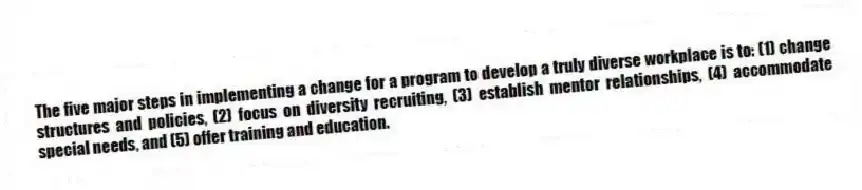 The five major steps in implementing a change for a program to develop a truly diverse workplace is to: (1) change structures and policies, (2) focus on diversity recruiting, (3) establish mentor relationships, (4) accommodate special needs, and (5) offer training and education.