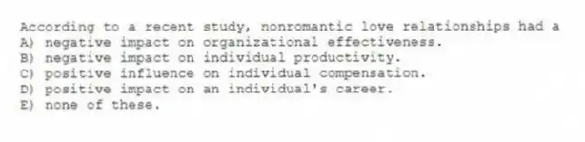 According to a recent study, nonromantic love relationships had a
A) negative impact on organizational effectiveness.
B) negative impact on individual productivity.
C) positive influence on individual compensation.
D) positive impact on an individual's career.
E) none of these.