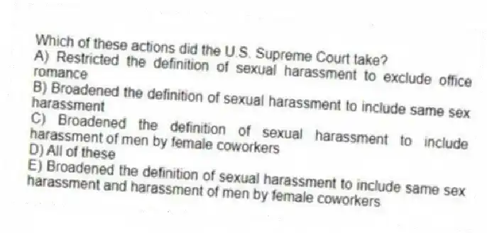 Which of these actions did the U.S. Supreme Court take?
A) Restricted the definition of sexual harassment to exclude office romance
B) Broadened the definition of sexual harassment to include same sex harassment
C) Broadened the definition of sexual harassment to include harassment of men by female coworkers
D) All of these
E) Broadened the definition of sexual harassment to include same sex harassment and harassment of men by female coworkers