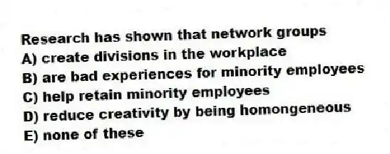Research has shown that network groups
A) create divisions in the workplace
B) are bad experiences for minority employees
C) help retain minority employees
D) reduce creativity by being homongeneous
E) none of these