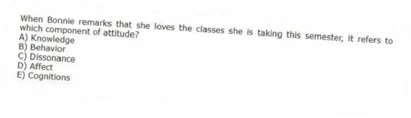 When Bonnie remarks that she loves the classes she is taking this semester, it refers to which component of attitude?
A) Knowledge
B) Behavior
C) Dissonance
D) Affect
E) Cognitions