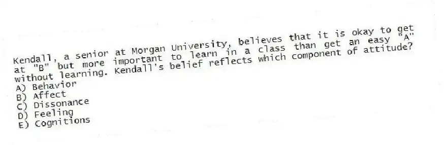 Kendall, a senior at Morgan University, believes that it is okay to get at "B" but more important to learn in a class than get an easy "A" without learning. Kendall's belief reflects which component of attitude?
A) Behavior
B) Affect
C) Dissonance
D) Feeling
E) Cognitions