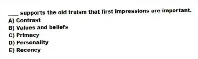 ____ supports the old truism that first impressions are important.
A) Contrast
B) Values and beliefs
C) Primacy
D) Personality
E) Recency