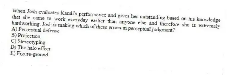 When Josh evaluates Kandi's performance and gives her outstanding based on his knowledge that she came to work everyday earlier than anyone else and therefore she is extremely hardworking. Josh is making which of these errors in perceptual judgment?
A) Perceptual defense
B) Projection
C) Stereotyping
D) The halo effect
E) Figure-ground