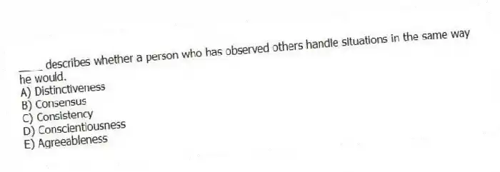 ____ describes whether a person who has observed others handle situations in the same way he would.
A) Distinctiveness
B) Consensus
C) Consistency
D) Conscientiousness
E) Agreeableness