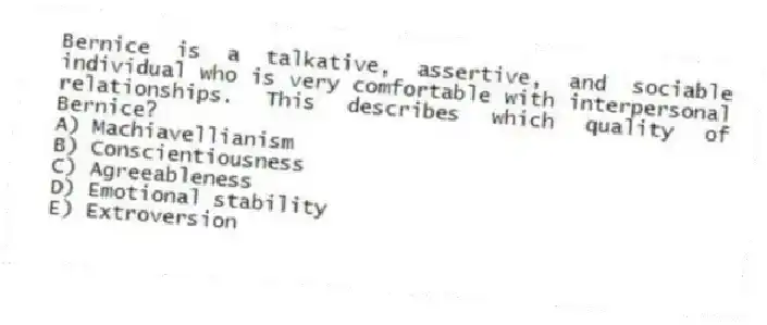 Bernice is a talkative, assertive, and sociable individual who is very comfortable with interpersonal relationships. This describes which quality of Bernice?
A) Machiavellianism
B) Conscientiousness
C) Agreeableness
D) Emotional stability
E) Extroversion