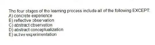 The four stages of the learning process include all of the following EXCEPT:
A) concrete experience
B) reflective observation
C) abstract observation
D) abstract conceptualization
E) active experimentation