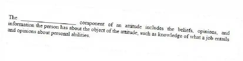 The ____________________ component of an attitude includes the beliefs, opinions, and information the person has about the object of the attitude, such as knowledge of what a job entails and opinions about personal abilities.