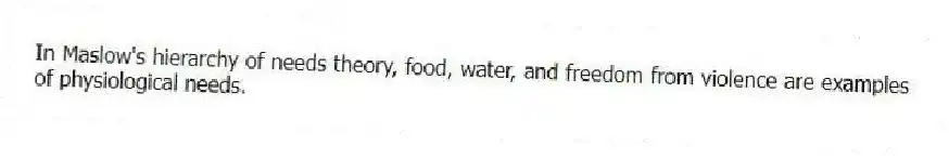 In Maslow's hierarchy of needs theory, food, water, and freedom from violence are examples of physiological needs.