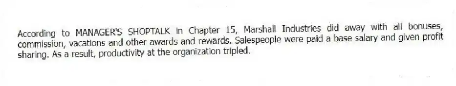 According to MANAGER'S SHOPTALK in Chapter 15, Marshall Industries did away with all bonuses, commission, vacations and other awards and rewards. Salespeople were paid a base salary and given profit sharing. As a result, productivity at the organization tripled.