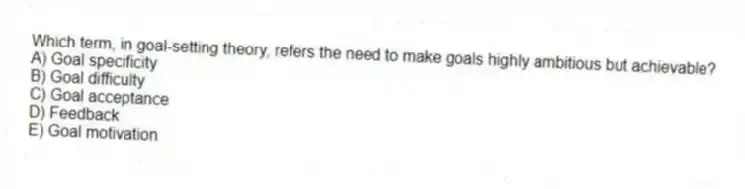 Which term, in goal-setting theory, refers the need to make goals highly ambitious but achievable?
A) Goal specificity
B) Goal difficulty
C) Goal acceptance
D) Feedback
E) Goal motivation