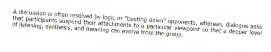 A discussion is often resolved by logic or "beating down" opponents, whereas, dialogue asks that participants suspend their attachments to a particular viewpoint so that a deeper level of listening, synthesis, and meaning can evolve from the group.