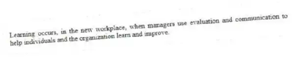Learning occurs, in the new workplace, when managers use evaluation and communication to help individuals and the organization learn and improve.