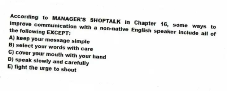 According to MANAGER'S SHOPTALK in Chapter 16, some ways to improve communication with a non-native English speaker include all of the following EXCEPT:
A) keep your message simple
B) select your words with care
C) cover your mouth with your hand
D) speak slowly and carefully
E) fight the urge to shout