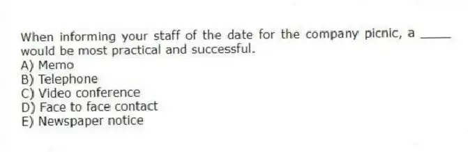 When informing your staff of the date for the company picnic, a ____ would be most practical and successful.
A) Memo
B) Telephone
C) Video conference
D) Face to face contact
E) Newspaper notice