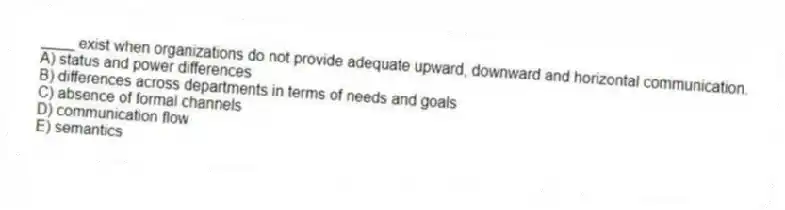 ____ exist when organizations do not provide adequate upward, downward and horizontal communication.
A) status and power differences
B) differences across departments in terms of needs and goals
C) absence of formal channels
D) communication flow
E) semantics