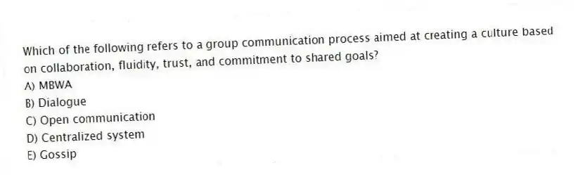 Which of the following refers to a group communication process aimed at creating a culture based on collaboration, fluidity, trust, and commitment to shared goals?
A) MBWA
B) Dialogue
C) Open communication
D) Centralized system
E) Gossip