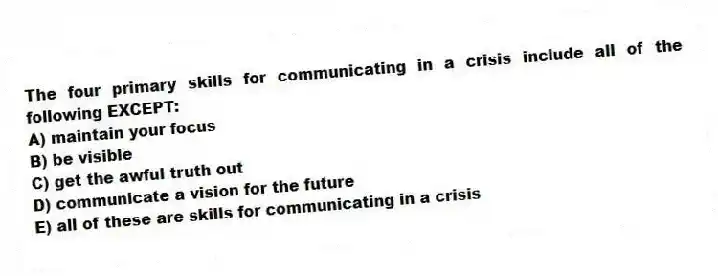 The four primary skills for communicating in a crisis include all of the following EXCEPT:
A) maintain your focus
B) be visible
C) get the awful truth out
D) communicate a vision for the future
E) all of these are skills for communicating in a crisis
