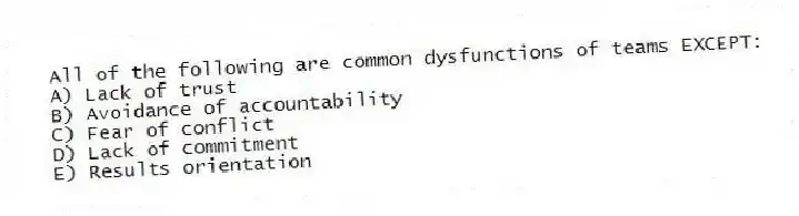 All of the following are common dysfunctions of teams EXCEPT:
A) Lack of trust
B) Avoidance of accountability
C) Fear of conflict
D) Lack of commitment
E) Results orientation