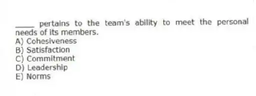 ____ pertains to the team's ability to meet the personal needs of its members.
A) Cohesiveness
B) Satisfaction
C) Commitment
D) Leadership
E) Norms