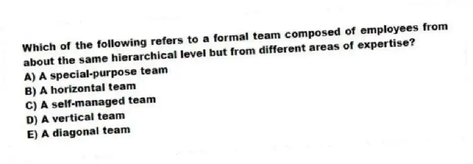 Which of the following refers to a formal team composed of employees from about the same hierarchical level but from different areas of expertise?
A) A special-purpose team
B) A horizontal team
C) A self-managed team
D) A vertical team
E) A diagonal team