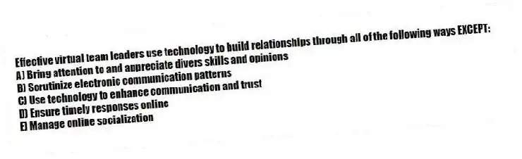 Effective virtual team leaders use technology to build relationships through all of the following ways EXCEPT:
A) Bring attention to and appreciate divers skills and opinions
B) Scrutinize electronic communication patterns
C) Use technology to enhance communication and trust
D) Ensure timely responses online
E) Manage online socialization