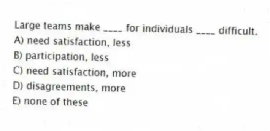Large teams make ____ for individuals ____ difficult.
A) need satisfaction, less
B) participation, less
C) need satisfaction, more
D) disagreements, more
E) none of these