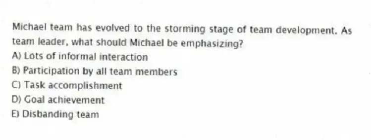 Michael team has evolved to the storming stage of team development. As team leader, what should Michael be emphasizing?
A) Lots of informal interaction
B) Participation by all team members
C) Task accomplishment
D) Goal achievement
E) Disbanding team