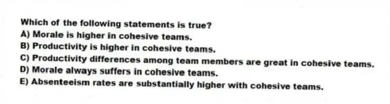 Which of the following statements is true?
A) Morale is higher in cohesive teams.
B) Productivity is higher in cohesive teams.
C) Productivity differences among team members are great in cohesive teams.
D) Morale always suffers in cohesive teams.
E) Absenteeism rates are substantially higher with cohesive teams.