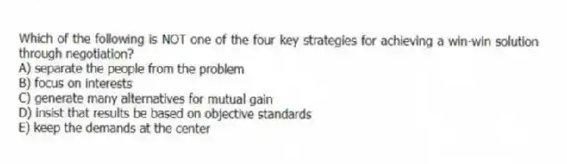 Which of the following is NOT one of the four key strategies for achieving a win-win solution through negotiation?
A) separate the people from the problem
B) focus on interests
C) generate many alternatives for mutual gain
D) insist that results be based on objective standards
E) keep the demands at the center