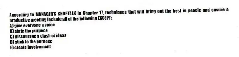 According to MANAGER'S SHOPTALK in Chapter 17, techniques that will bring out the best in people and ensure a productive meeting include all of the following EXCEPT:
A) give everyone a voice
B) state the purpose
C) discourage a clash of ideas
D) stick to the purpose
E) create involvement