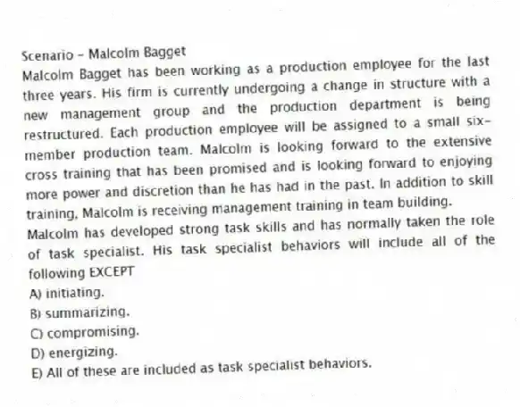 Scenario - Malcolm Bagget
Malcolm Bagget has been working as a production employee for the last three years. His firm is currently undergoing a change in structure with a new management group and the production department is being restructured. Each production employee will be assigned to a small six-member production team. Malcolm is looking forward to the extensive cross training that has been promised and is looking forward to enjoying more power and discretion than he has had in the past. In addition to skill training, Malcolm is receiving management training in team building.
-Malcolm has developed strong task skills and has normally taken the role of task specialist. His task specialist behaviors will include all of the following EXCEPT
A) initiating.
B) summarizing.
C) compromising.
D) energizing.
E) All of these are included as task specialist behaviors.