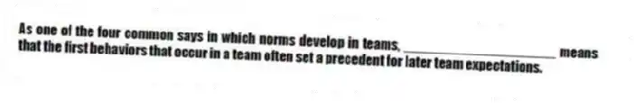 As one of the four common says in which norms develop in teams, ____________________ means that the first behaviors that occur in a team often set a precedent for later team expectations.