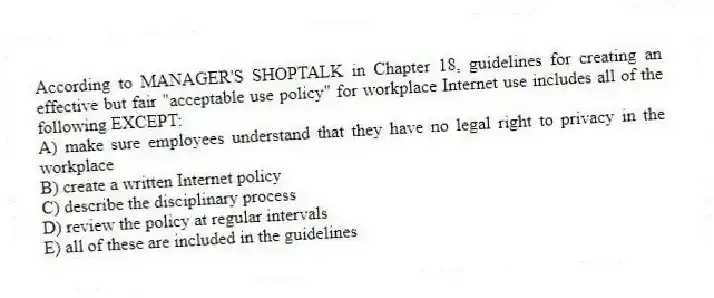 According to MANAGER'S SHOPTALK in Chapter 18, guidelines for creating an effective but fair "acceptable use policy" for workplace Internet use includes all of the following EXCEPT:
A) make sure employees understand that they have no legal right to privacy in the workplace
B) create a written Internet policy
C) describe the disciplinary process
D) review the policy at regular intervals
E) all of these are included in the guidelines