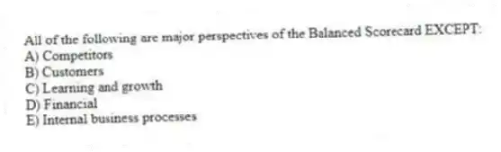 All of the following are major perspectives of the Balanced Scorecard EXCEPT:
A) Competitors
B) Customers
C) Learning and growth
D) Financial
E) Internal business processes