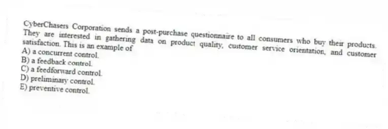 CyberChasers Corporation sends a post-purchase questionnaire to all consumers who buy their products. They are interested in gathering data on product quality, customer service orientation, and customer satisfaction. This is an example of
A) a concurrent control.
B) a feedback control.
C) a feedforward control.
D) preliminary control.
E) preventive control.