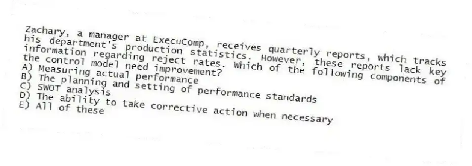 Zachary, a manager at ExecuComp, receives quarterly reports, which tracks his department's production statistics. However, these reports lack key information regarding reject rates. Which of the following components of the control model need improvement?
A) Measuring actual performance
B) The planning and setting of performance standards
C) SWOT analysis
D) The ability to take corrective action when necessary
E) All of these