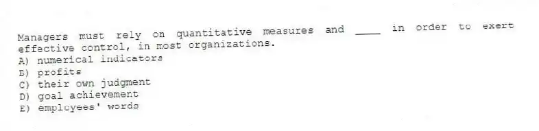Managers must rely on quantitative measures and ____ in order to exert effective control, in most organizations.
A) numerical indicators
B) profits
C) their own judgment
D) goal achievement
E) employees' words